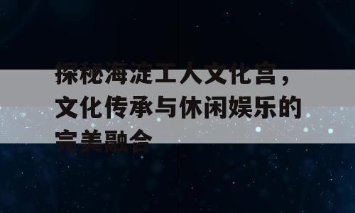 探秘海淀工人文化宫，文化传承与休闲娱乐的完美融合