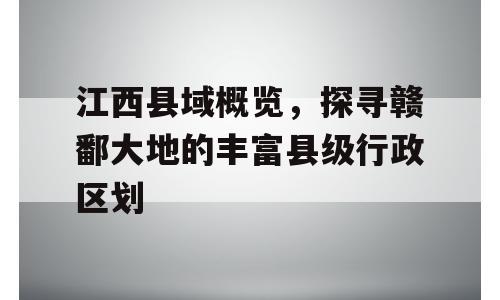 江西县域概览，探寻赣鄱大地的丰富县级行政区划