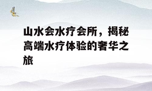 山水会水疗会所，揭秘高端水疗体验的奢华之旅