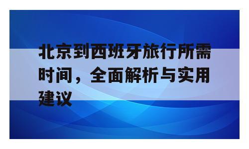 北京到西班牙旅行所需时间，全面解析与实用建议