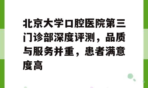 北京大学口腔医院第三门诊部深度评测，品质与服务并重，患者满意度高