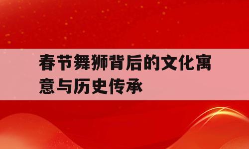 春节舞狮背后的文化寓意与历史传承