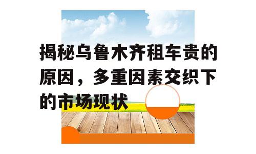 揭秘乌鲁木齐租车贵的原因，多重因素交织下的市场现状