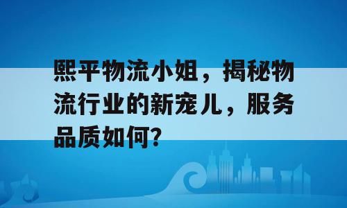 熙平物流小姐，揭秘物流行业的新宠儿，服务品质如何？