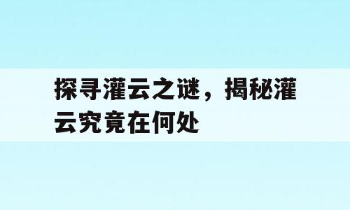 探寻灌云之谜，揭秘灌云究竟在何处