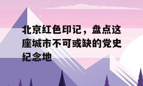 北京红色印记，盘点这座城市不可或缺的党史纪念地