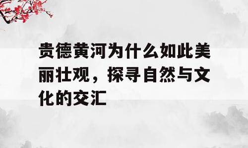 贵德黄河为什么如此美丽壮观，探寻自然与文化的交汇