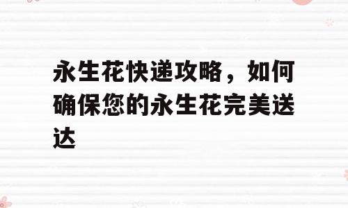 永生花快递攻略，如何确保您的永生花完美送达