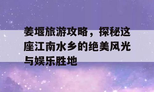 姜堰旅游攻略，探秘这座江南水乡的绝美风光与娱乐胜地