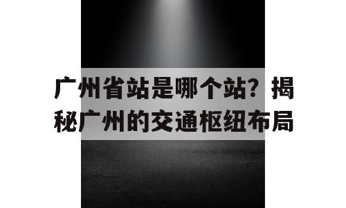 广州省站是哪个站？揭秘广州的交通枢纽布局