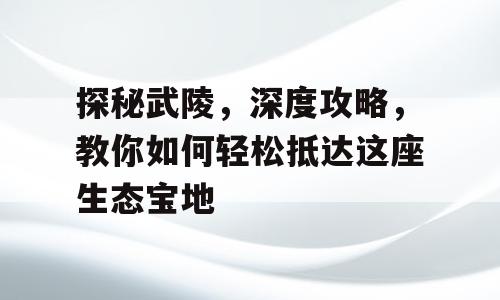 探秘武陵，深度攻略，教你如何轻松抵达这座生态宝地