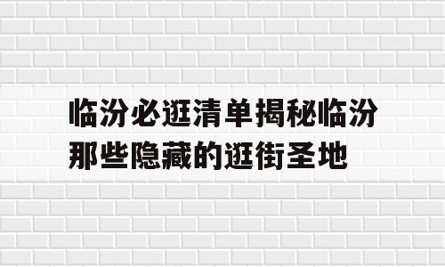 临汾必逛清单揭秘临汾那些隐藏的逛街圣地