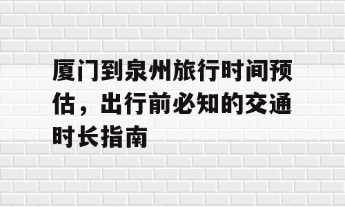 厦门到泉州旅行时间预估，出行前必知的交通时长指南
