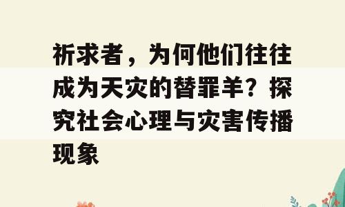 祈求者，为何他们往往成为天灾的替罪羊？探究社会心理与灾害传播现象