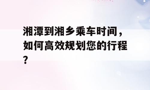 湘潭到湘乡乘车时间，如何高效规划您的行程？