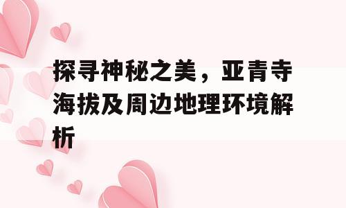 探寻神秘之美，亚青寺海拔及周边地理环境解析