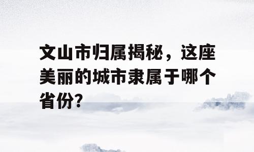 文山市归属揭秘，这座美丽的城市隶属于哪个省份？