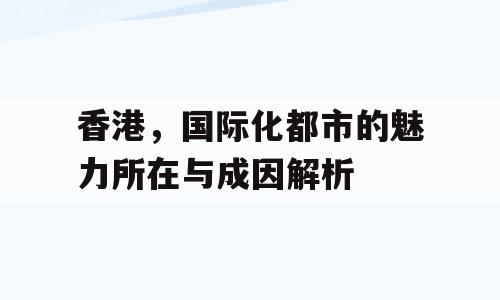 香港，国际化都市的魅力所在与成因解析
