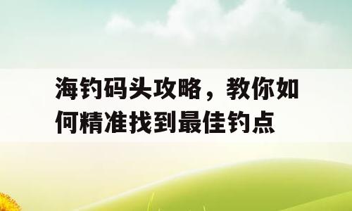 海钓码头攻略，教你如何精准找到最佳钓点