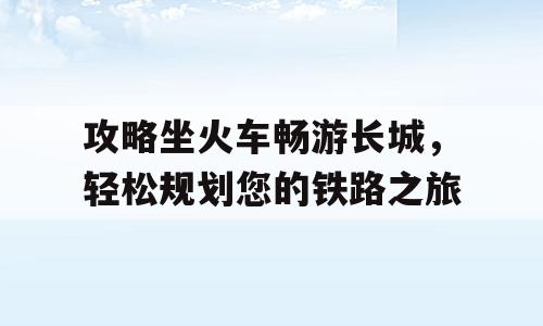 攻略坐火车畅游长城，轻松规划您的铁路之旅