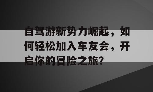 自驾游新势力崛起，如何轻松加入车友会，开启你的冒险之旅？