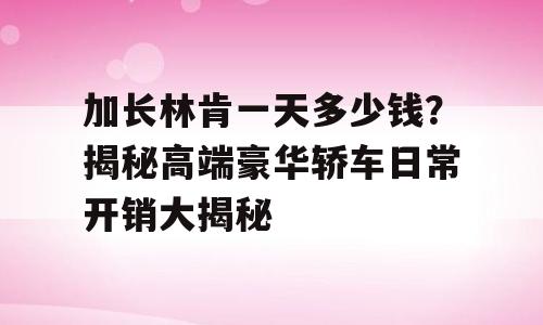加长林肯一天多少钱？揭秘高端豪华轿车日常开销大揭秘