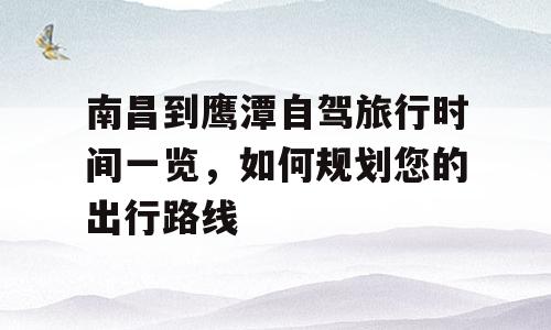 南昌到鹰潭自驾旅行时间一览，如何规划您的出行路线