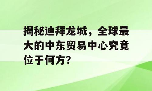 揭秘迪拜龙城，全球最大的中东贸易中心究竟位于何方？