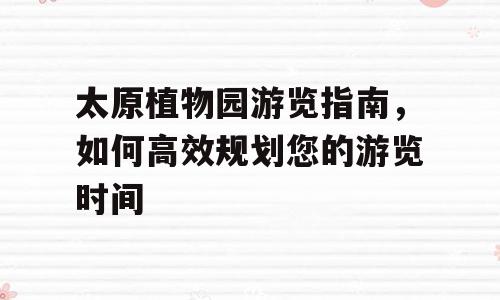 太原植物园游览指南，如何高效规划您的游览时间