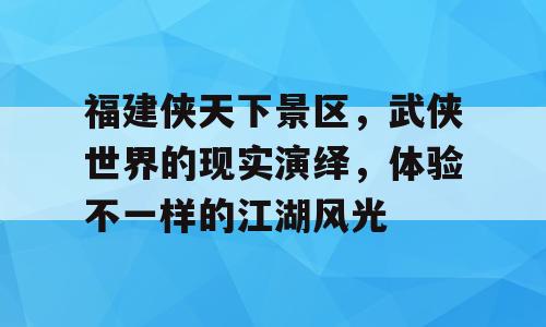 福建侠天下景区，武侠世界的现实演绎，体验不一样的江湖风光