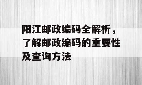 阳江邮政编码全解析，了解邮政编码的重要性及查询方法