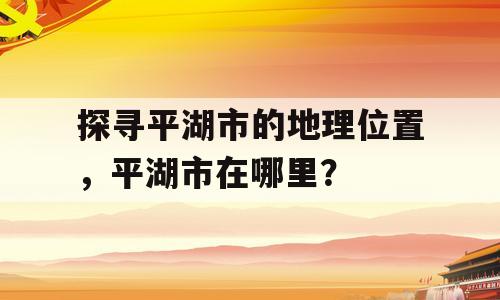 探寻平湖市的地理位置，平湖市在哪里？