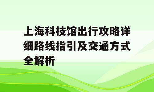 上海科技馆出行攻略详细路线指引及交通方式全解析