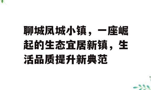 聊城凤城小镇，一座崛起的生态宜居新镇，生活品质提升新典范