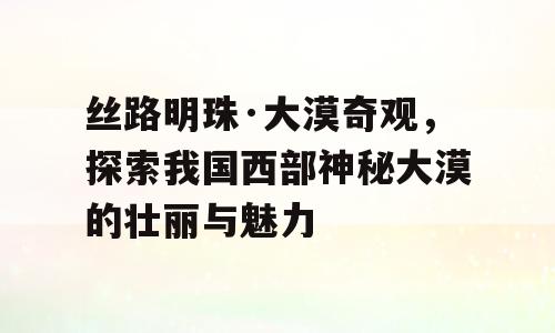 丝路明珠·大漠奇观，探索我国西部神秘大漠的壮丽与魅力