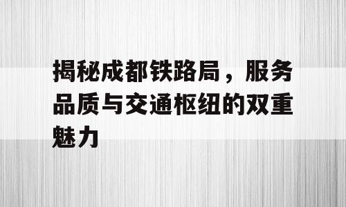 揭秘成都铁路局，服务品质与交通枢纽的双重魅力