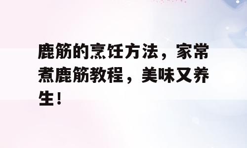 鹿筋的烹饪方法，家常煮鹿筋教程，美味又养生！