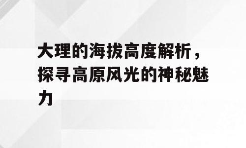 大理的海拔高度解析，探寻高原风光的神秘魅力