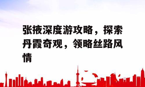 张掖深度游攻略，探索丹霞奇观，领略丝路风情