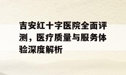 吉安红十字医院全面评测，医疗质量与服务体验深度解析