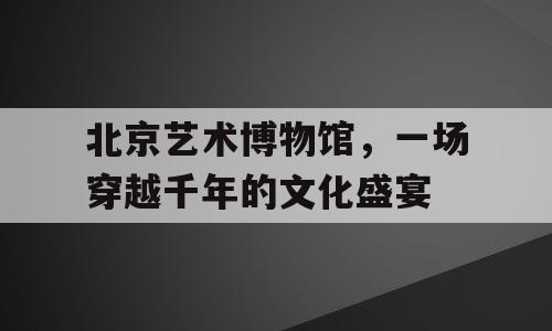 北京艺术博物馆，一场穿越千年的文化盛宴