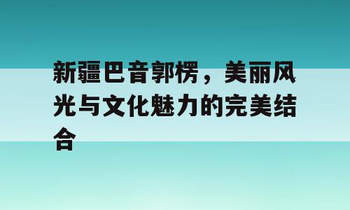 新疆巴音郭楞，美丽风光与文化魅力的完美结合