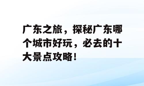 广东之旅，探秘广东哪个城市好玩，必去的十大景点攻略！