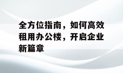 全方位指南，如何高效租用办公楼，开启企业新篇章