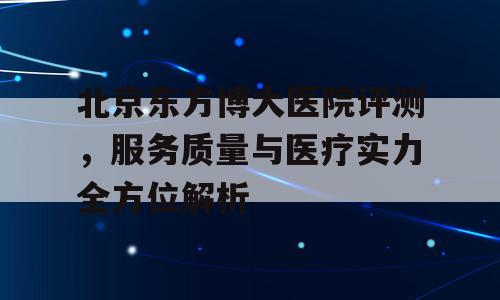 北京东方博大医院评测，服务质量与医疗实力全方位解析