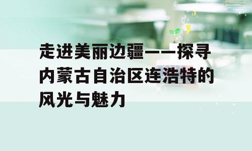走进美丽边疆——探寻内蒙古自治区连浩特的风光与魅力