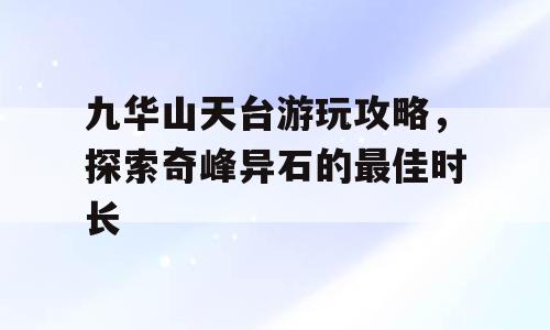 九华山天台游玩攻略，探索奇峰异石的最佳时长