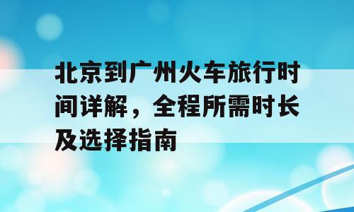 北京到广州火车旅行时间详解，全程所需时长及选择指南