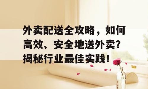外卖配送全攻略，如何高效、安全地送外卖？揭秘行业最佳实践！