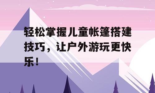 轻松掌握儿童帐篷搭建技巧，让户外游玩更快乐！